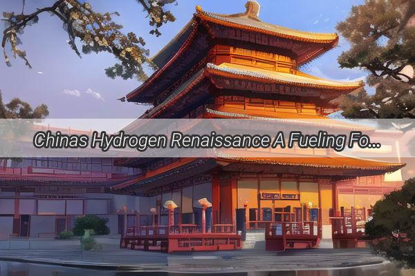 Chinas Hydrogen Renaissance A Fueling Force for a Greener Future